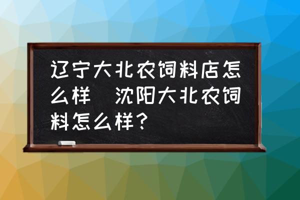 遼寧大北農飼料店怎么樣(沈陽大北農飼料怎么樣？)