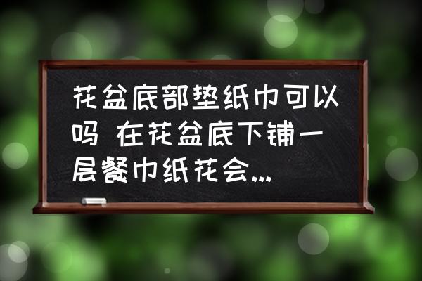 花盆底部墊紙巾可以嗎 在花盆底下鋪一層餐巾紙花會不會死？
