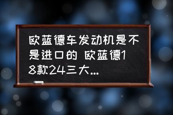 歐藍(lán)德車發(fā)動機(jī)是不是進(jìn)口的 歐藍(lán)德18款24三大件是進(jìn)口的嗎？