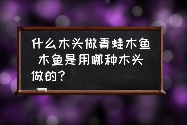 什么木頭做青蛙木魚 木魚是用哪種木頭做的？