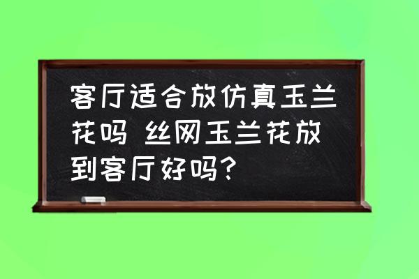 客廳適合放仿真玉蘭花嗎 絲網(wǎng)玉蘭花放到客廳好嗎？