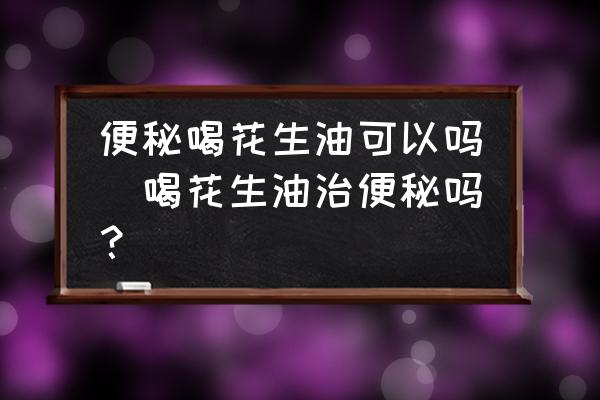 便秘喝花生油可以嗎(喝花生油治便秘嗎？)