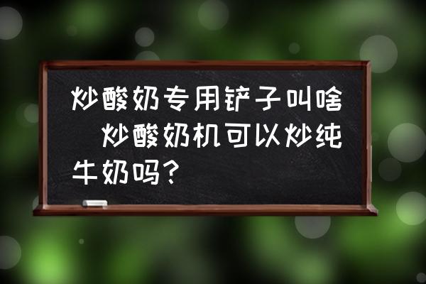 炒酸奶專用鏟子叫啥(炒酸奶機(jī)可以炒純牛奶嗎？)