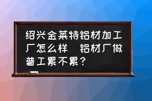 紹興金萊特鋁材加工廠怎么樣(鋁材廠做普工累不累？)