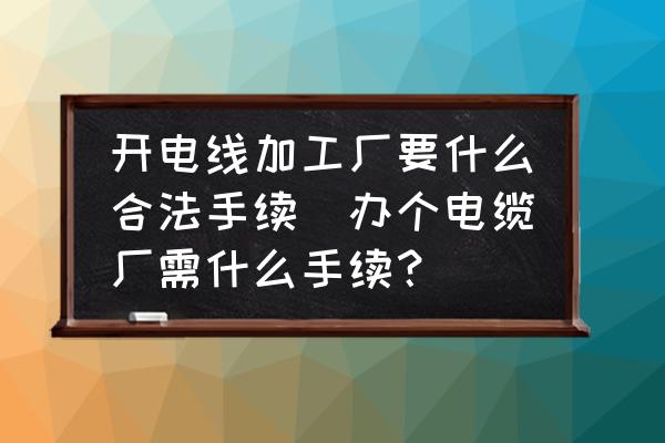開電線加工廠要什么合法手續(xù)(辦個電纜廠需什么手續(xù)？)