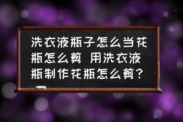 洗衣液瓶子怎么當(dāng)花瓶怎么剪 用洗衣液瓶制作花瓶怎么剪？