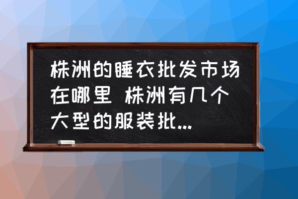 株洲的睡衣批發(fā)市場在哪里 株洲有幾個大型的服裝批發(fā)市場？