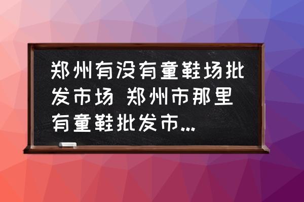 鄭州有沒(méi)有童鞋場(chǎng)批發(fā)市場(chǎng) 鄭州市那里有童鞋批發(fā)市場(chǎng)價(jià)錢要便宜質(zhì)量要好點(diǎn)的？