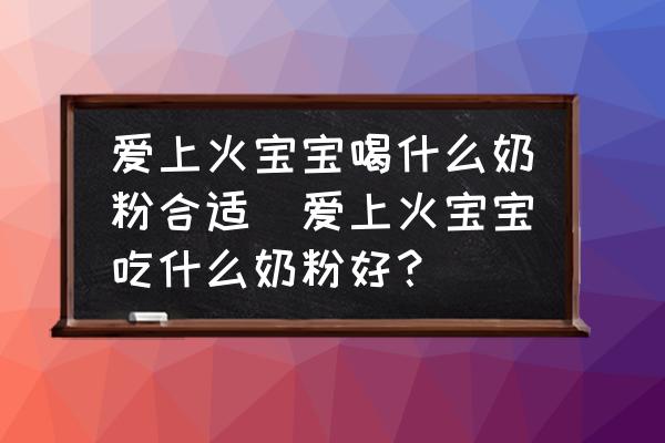 愛上火寶寶喝什么奶粉合適(愛上火寶寶吃什么奶粉好？)