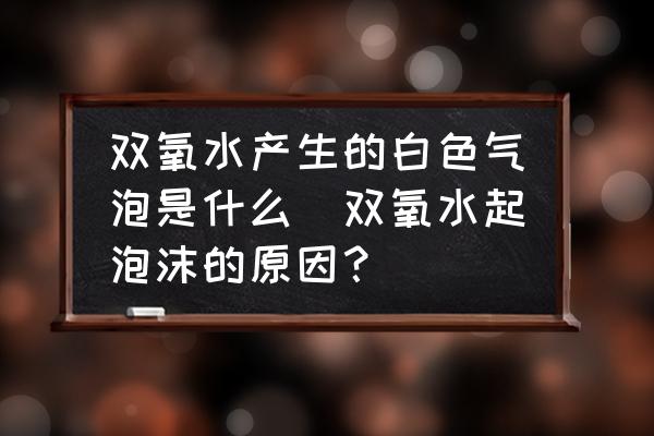 雙氧水產(chǎn)生的白色氣泡是什么(雙氧水起泡沫的原因？)