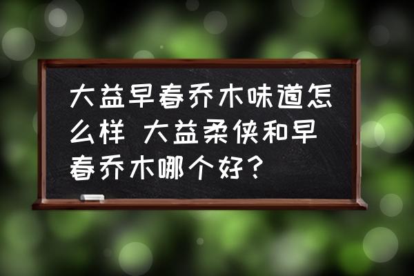 大益早春喬木味道怎么樣 大益柔俠和早春喬木哪個好？