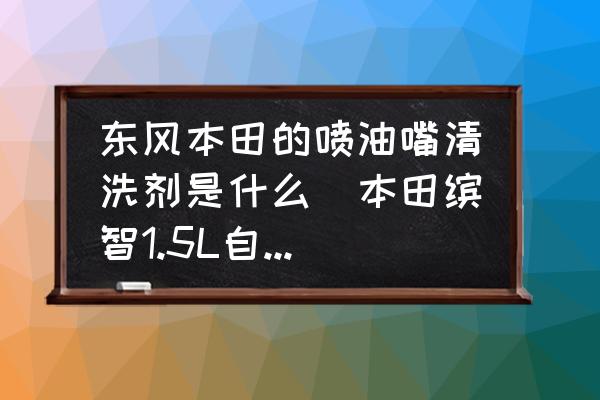 東風(fēng)本田的噴油嘴清洗劑是什么(本田繽智1.5L自然吸氣要加清潔劑嗎？)