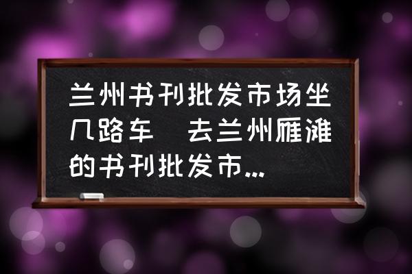 蘭州書刊批發(fā)市場坐幾路車(去蘭州雁灘的書刊批發(fā)市場坐什么車？)