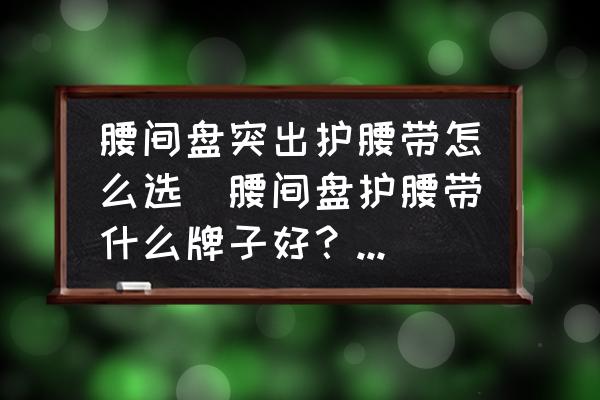 腰間盤突出護腰帶怎么選(腰間盤護腰帶什么牌子好？早上好？)