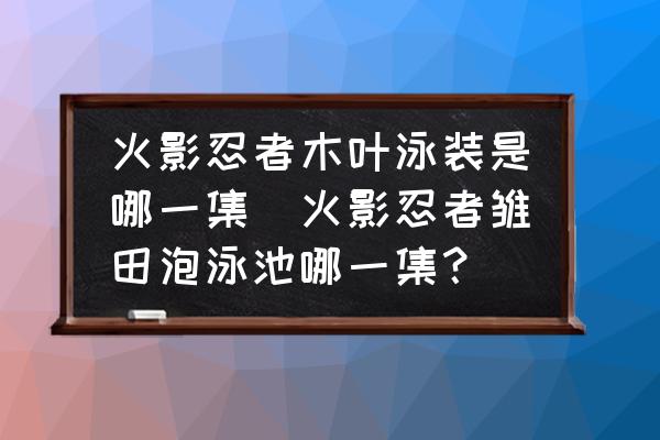 火影忍者木葉泳裝是哪一集(火影忍者雛田泡泳池哪一集？)