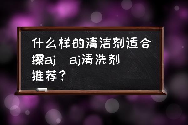 什么樣的清潔劑適合擦aj(aj清洗劑推薦？)