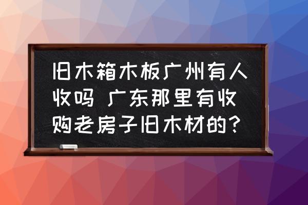 舊木箱木板廣州有人收嗎 廣東那里有收購老房子舊木材的？