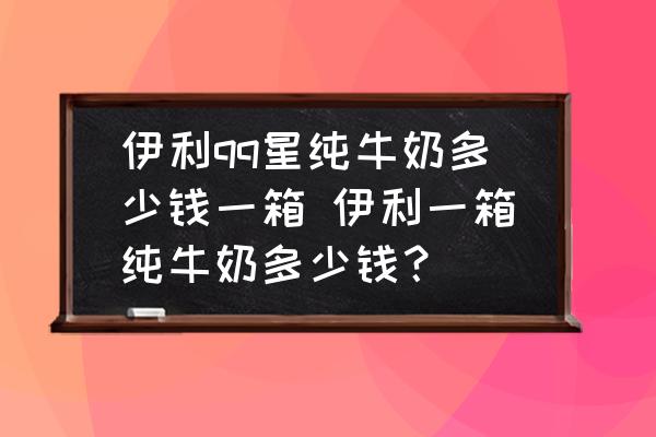 伊利qq星純牛奶多少錢一箱 伊利一箱純牛奶多少錢？