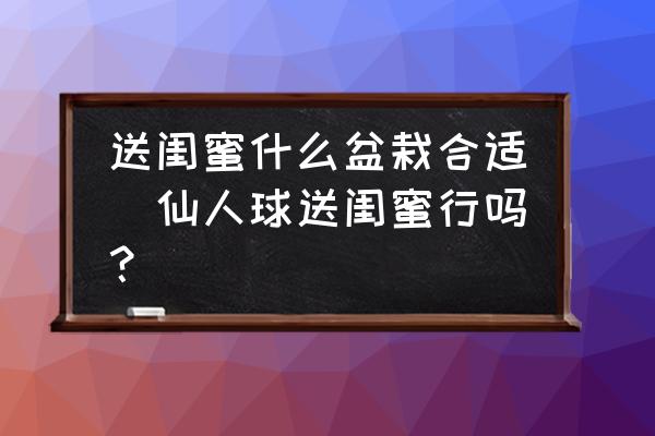 送閨蜜什么盆栽合適(仙人球送閨蜜行嗎？)