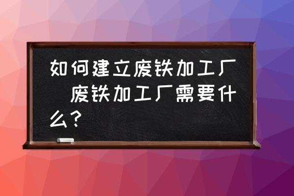 如何建立廢鐵加工廠(廢鐵加工廠需要什么？)