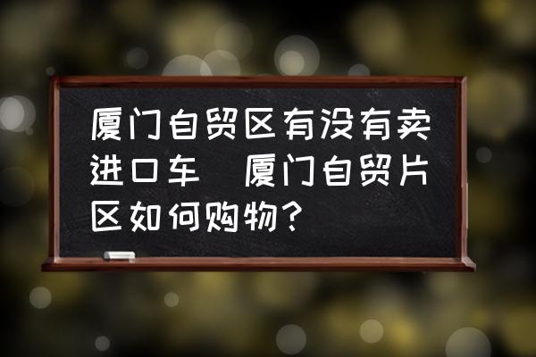 廈門自貿(mào)區(qū)有沒有賣進(jìn)口車(廈門自貿(mào)片區(qū)如何購(gòu)物？)