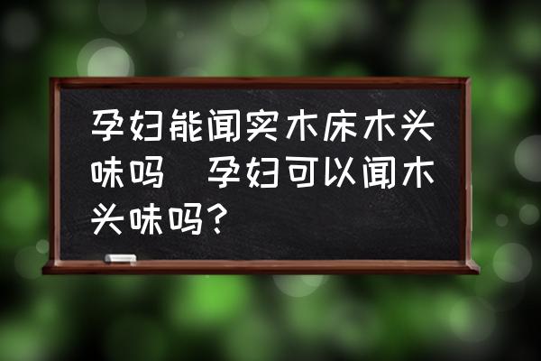 孕婦能聞實木床木頭味嗎(孕婦可以聞木頭味嗎？)