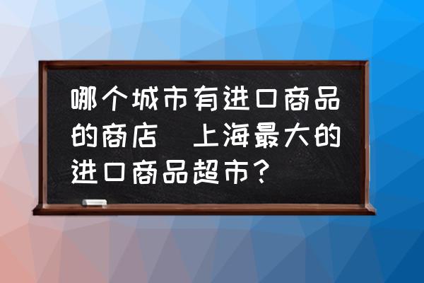 哪個城市有進(jìn)口商品的商店(上海最大的進(jìn)口商品超市？)