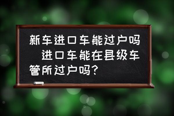 新車(chē)進(jìn)口車(chē)能過(guò)戶(hù)嗎(進(jìn)口車(chē)能在縣級(jí)車(chē)管所過(guò)戶(hù)嗎？)