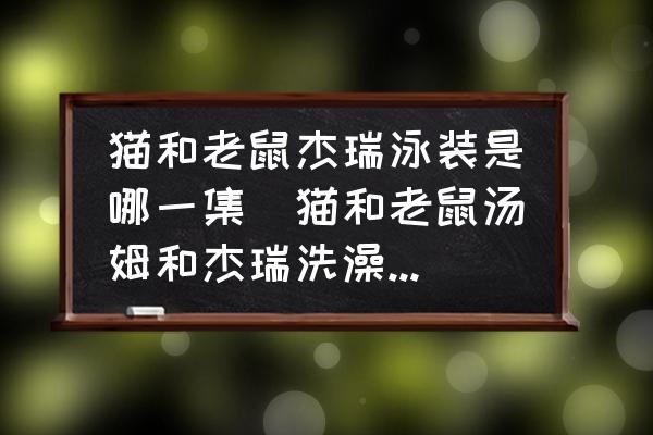 貓和老鼠杰瑞泳裝是哪一集(貓和老鼠湯姆和杰瑞洗澡是哪一集？)