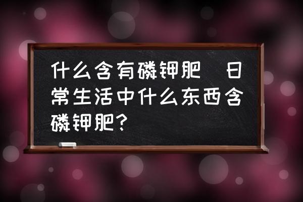 什么含有磷鉀肥(日常生活中什么東西含磷鉀肥？)