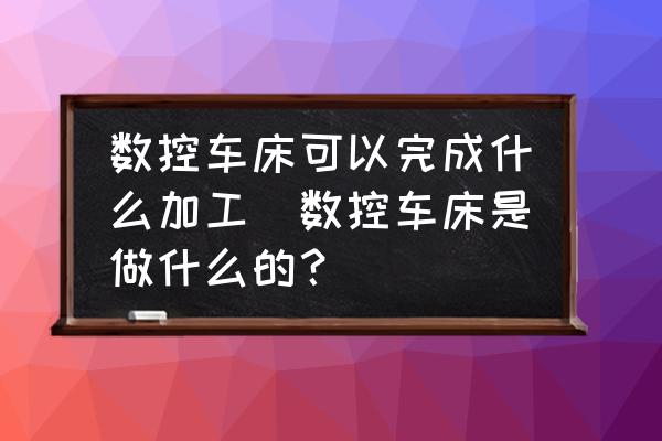數(shù)控車床可以完成什么加工(數(shù)控車床是做什么的？)