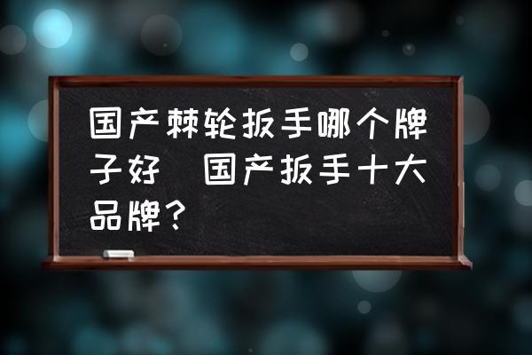 國(guó)產(chǎn)棘輪扳手哪個(gè)牌子好(國(guó)產(chǎn)扳手十大品牌？)