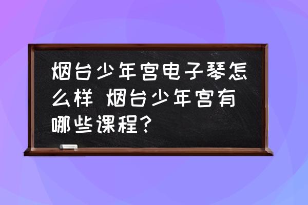 煙臺(tái)少年宮電子琴怎么樣 煙臺(tái)少年宮有哪些課程？