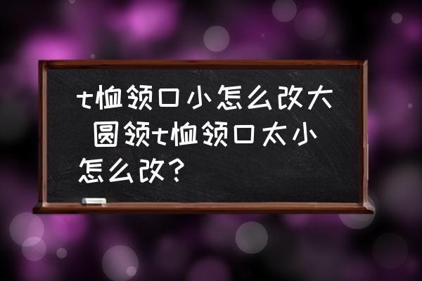 t恤領(lǐng)口小怎么改大 圓領(lǐng)t恤領(lǐng)口太小怎么改？