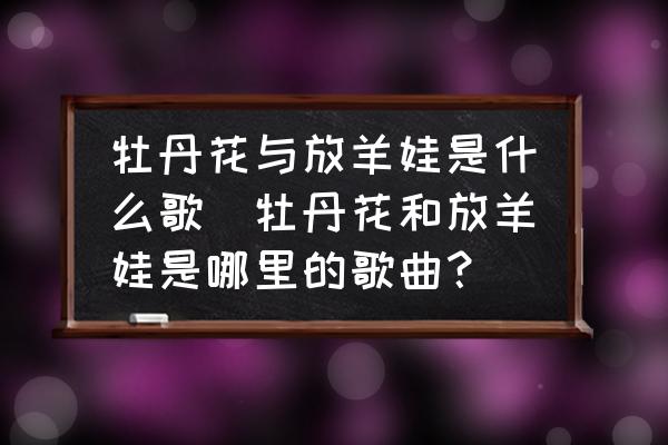 牡丹花與放羊娃是什么歌(牡丹花和放羊娃是哪里的歌曲？)