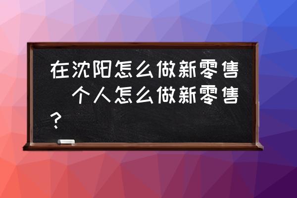 在沈陽怎么做新零售(個人怎么做新零售？)