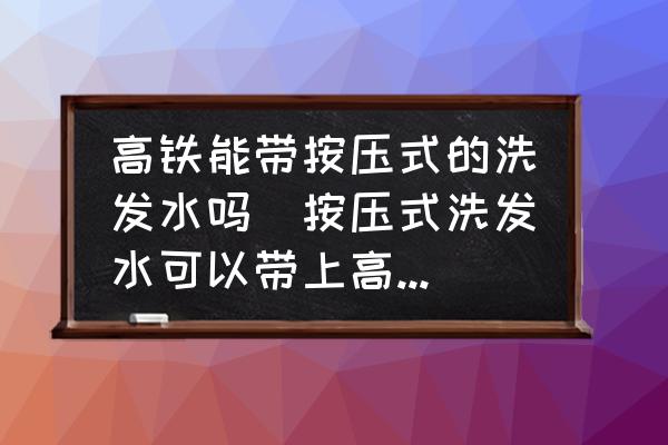 高鐵能帶按壓式的洗發(fā)水嗎(按壓式洗發(fā)水可以帶上高鐵嗎？)