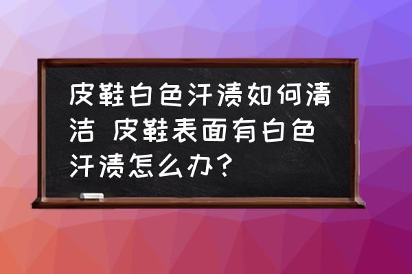 皮鞋白色汗?jié)n如何清潔 皮鞋表面有白色汗?jié)n怎么辦？