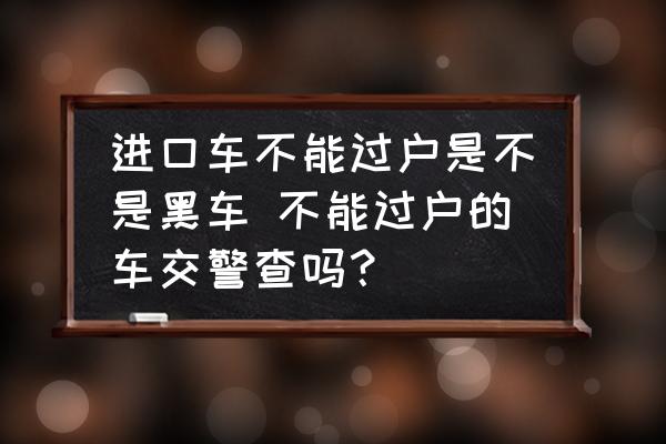 進(jìn)口車不能過戶是不是黑車 不能過戶的車交警查嗎？