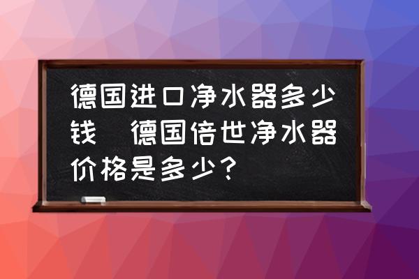 德國進口凈水器多少錢(德國倍世凈水器價格是多少？)