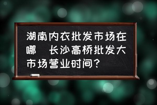 湖南內(nèi)衣批發(fā)市場在哪(長沙高橋批發(fā)大市場營業(yè)時間？)