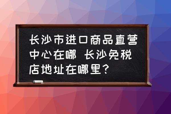 長沙市進口商品直營中心在哪 長沙免稅店地址在哪里？