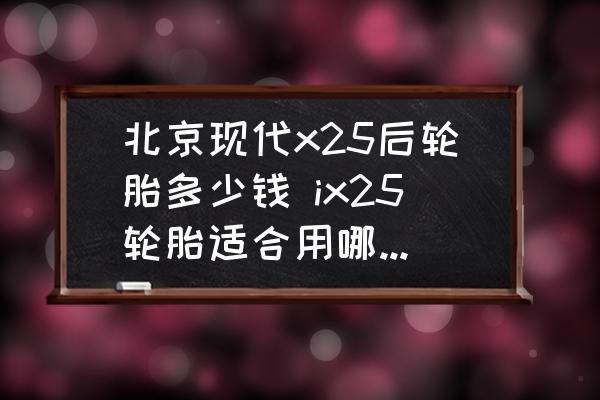 北京現(xiàn)代x25后輪胎多少錢 ix25輪胎適合用哪個牌子的？