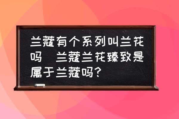 蘭蔻有個系列叫蘭花嗎(蘭蔻蘭花臻致是屬于蘭蔻嗎？)