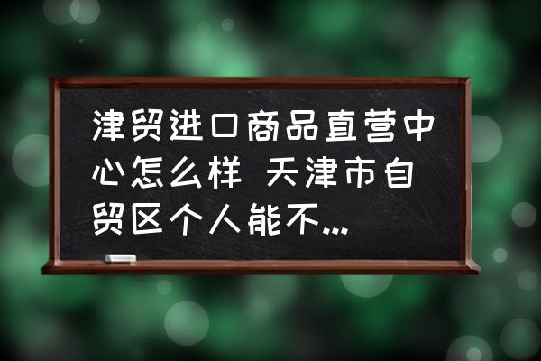 津貿(mào)進(jìn)口商品直營中心怎么樣 天津市自貿(mào)區(qū)個人能不能自由買東西？