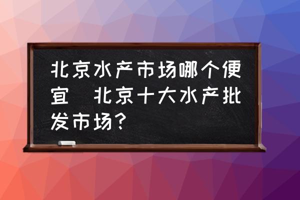 北京水產(chǎn)市場哪個便宜(北京十大水產(chǎn)批發(fā)市場？)