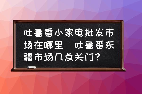 吐魯番小家電批發(fā)市場(chǎng)在哪里(吐魯番東疆市場(chǎng)幾點(diǎn)關(guān)門(mén)？)
