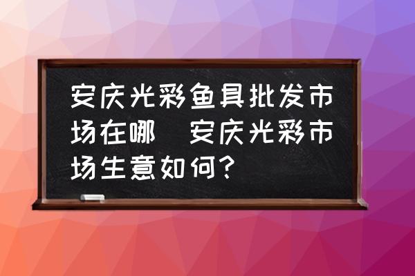 安慶光彩魚具批發(fā)市場在哪(安慶光彩市場生意如何？)