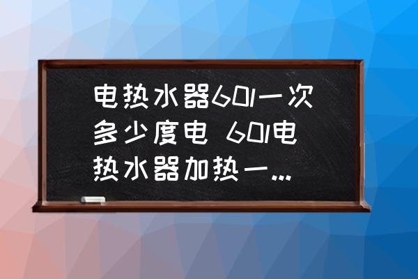 電熱水器60l一次多少度電 60l電熱水器加熱一次多少度電？
