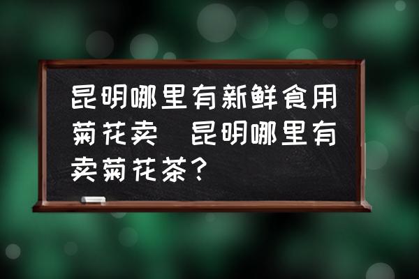 昆明哪里有新鮮食用菊花賣(昆明哪里有賣菊花茶？)